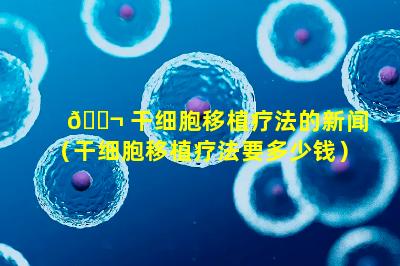 🐬 干细胞移植疗法的新闻（干细胞移植疗法要多少钱）